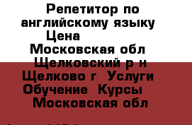 Репетитор по английскому языку › Цена ­ 400-500 - Московская обл., Щелковский р-н, Щелково г. Услуги » Обучение. Курсы   . Московская обл.